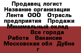 Продавец-логист › Название организации ­ Лента, ООО › Отрасль предприятия ­ Продажи › Минимальный оклад ­ 23 000 - Все города Работа » Вакансии   . Московская обл.,Дубна г.